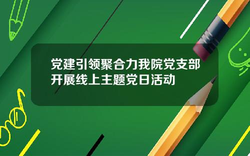 党建引领聚合力我院党支部开展线上主题党日活动