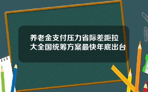 养老金支付压力省际差距拉大全国统筹方案最快年底出台