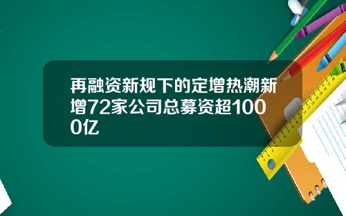 再融资新规下的定增热潮新增72家公司总募资超1000亿