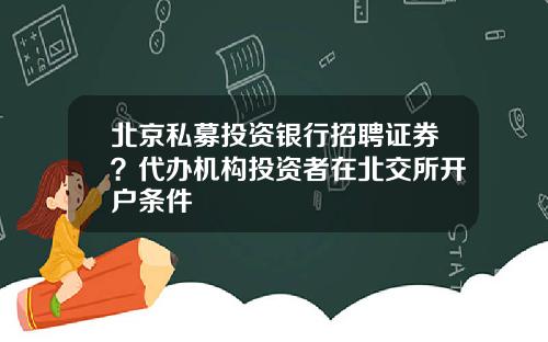 北京私募投资银行招聘证券？代办机构投资者在北交所开户条件