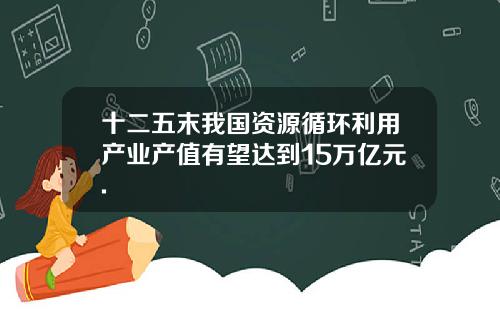 十二五末我国资源循环利用产业产值有望达到15万亿元.