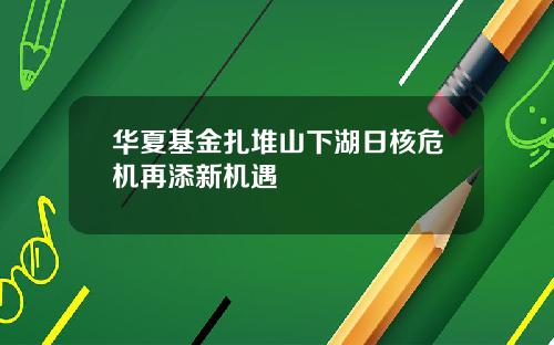 华夏基金扎堆山下湖日核危机再添新机遇