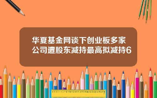 华夏基金网谈下创业板多家公司遭股东减持最高拟减持6