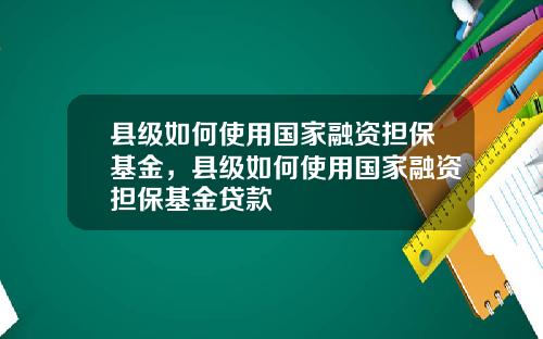 县级如何使用国家融资担保基金，县级如何使用国家融资担保基金贷款