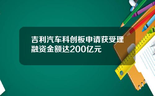 吉利汽车科创板申请获受理融资金额达200亿元