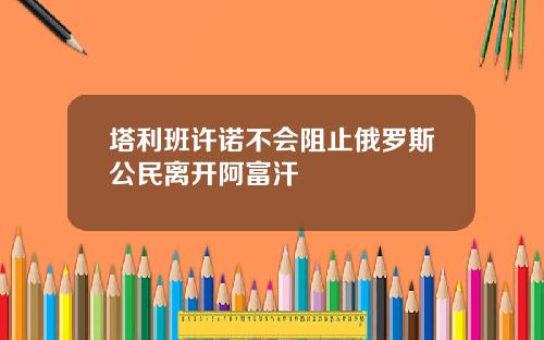 塔利班许诺不会阻止俄罗斯公民离开阿富汗