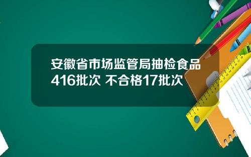 安徽省市场监管局抽检食品416批次 不合格17批次