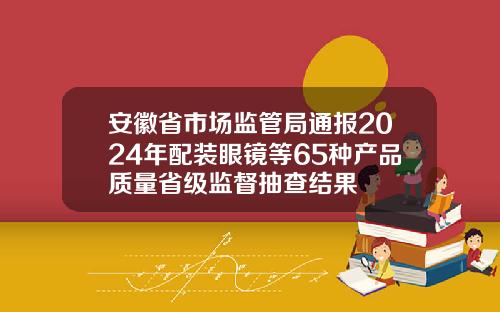 安徽省市场监管局通报2024年配装眼镜等65种产品质量省级监督抽查结果