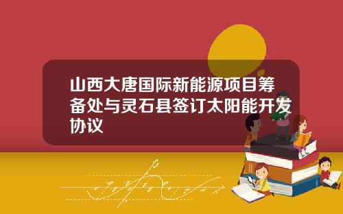 山西大唐国际新能源项目筹备处与灵石县签订太阳能开发协议