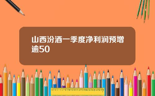 山西汾酒一季度净利润预增逾50