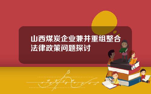 山西煤炭企业兼并重组整合法律政策问题探讨