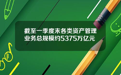 截至一季度末各类资产管理业务总规模约5375万亿元