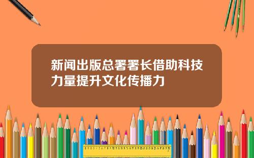 新闻出版总署署长借助科技力量提升文化传播力