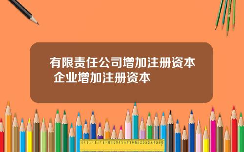 有限责任公司增加注册资本 企业增加注册资本