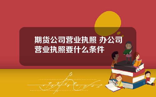 期货公司营业执照 办公司营业执照要什么条件