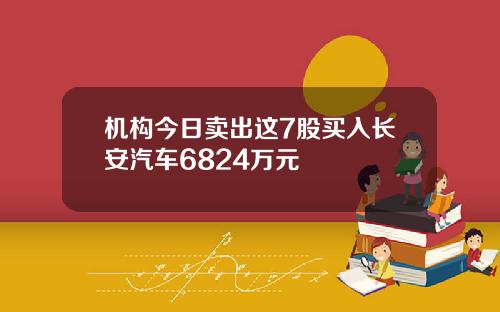 机构今日卖出这7股买入长安汽车6824万元