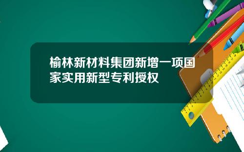 榆林新材料集团新增一项国家实用新型专利授权