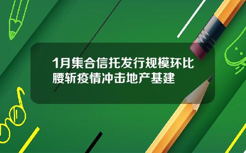 1月集合信托发行规模环比腰斩疫情冲击地产基建