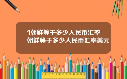 1朝鲜等于多少人民币汇率朝鲜等于多少人民币汇率美元