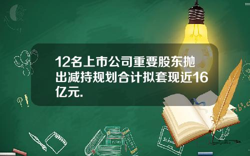 12名上市公司重要股东抛出减持规划合计拟套现近16亿元.