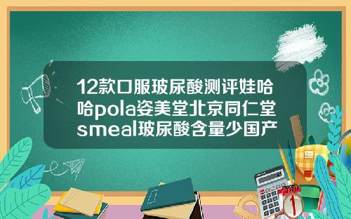 12款口服玻尿酸测评娃哈哈pola姿美堂北京同仁堂smeal玻尿酸含量少国产玻尿酸排行榜