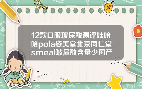 12款口服玻尿酸测评娃哈哈pola姿美堂北京同仁堂smeal玻尿酸含量少国产玻尿酸有几种牌子的