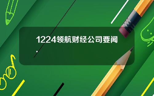 1224领航财经公司要闻.