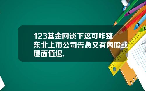 123基金网谈下这可咋整东北上市公司告急又有两股或遭面值退.