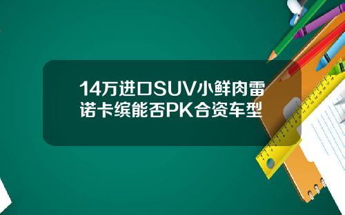 14万进口SUV小鲜肉雷诺卡缤能否PK合资车型