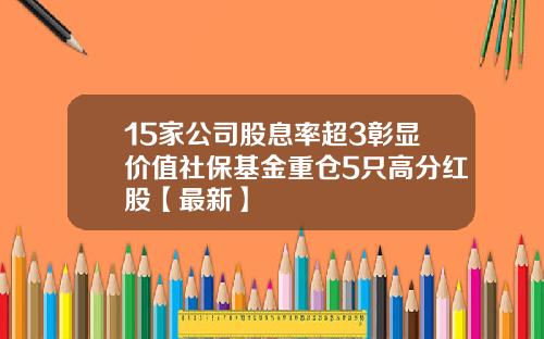 15家公司股息率超3彰显价值社保基金重仓5只高分红股【最新】