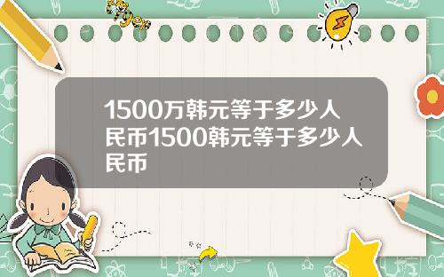 1500万韩元等于多少人民币1500韩元等于多少人民币