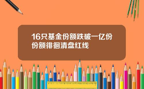 16只基金份额跌破一亿份份额徘徊清盘红线