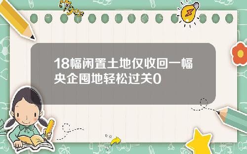 18幅闲置土地仅收回一幅央企囤地轻松过关0