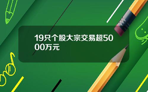 19只个股大宗交易超5000万元