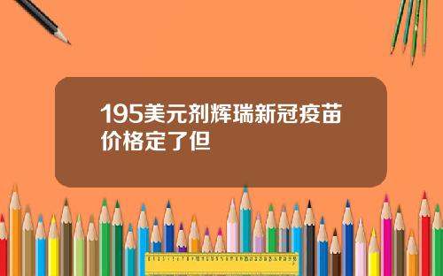 195美元剂辉瑞新冠疫苗价格定了但