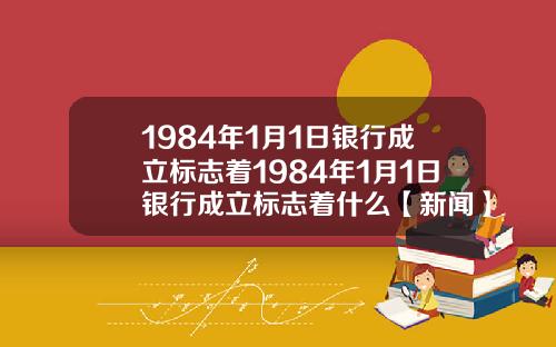 1984年1月1日银行成立标志着1984年1月1日银行成立标志着什么【新闻】