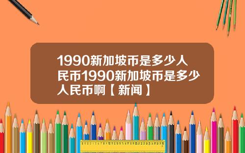 1990新加坡币是多少人民币1990新加坡币是多少人民币啊【新闻】