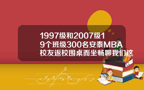 1997级和2007级19个班级300名安泰MBA校友返校围桌而坐畅聊我们这些年