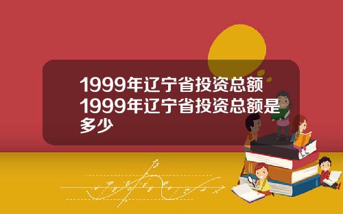 1999年辽宁省投资总额1999年辽宁省投资总额是多少