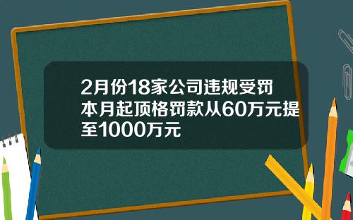 2月份18家公司违规受罚本月起顶格罚款从60万元提至1000万元