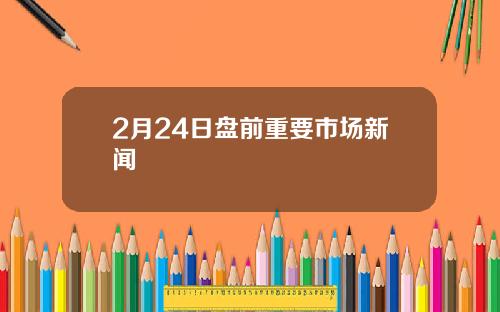 2月24日盘前重要市场新闻