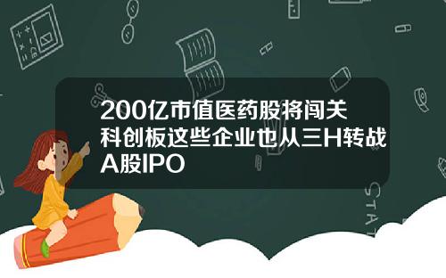 200亿市值医药股将闯关科创板这些企业也从三H转战A股IPO