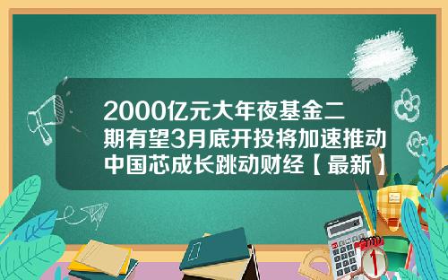 2000亿元大年夜基金二期有望3月底开投将加速推动中国芯成长跳动财经【最新】