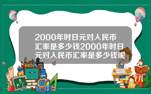 2000年时日元对人民币汇率是多少钱2000年时日元对人民币汇率是多少钱呢