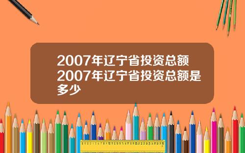 2007年辽宁省投资总额2007年辽宁省投资总额是多少