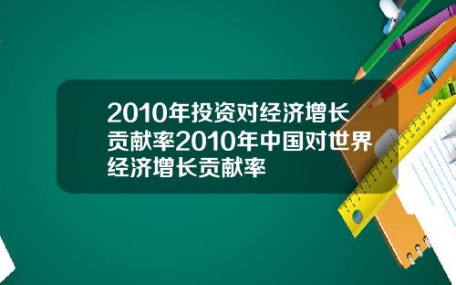 2010年投资对经济增长贡献率2010年中国对世界经济增长贡献率