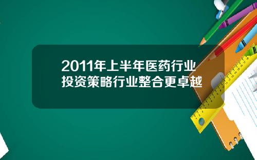 2011年上半年医药行业投资策略行业整合更卓越