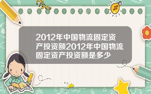 2012年中国物流固定资产投资额2012年中国物流固定资产投资额是多少