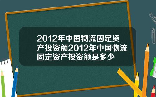 2012年中国物流固定资产投资额2012年中国物流固定资产投资额是多少