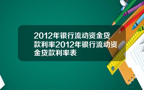 2012年银行流动资金贷款利率2012年银行流动资金贷款利率表